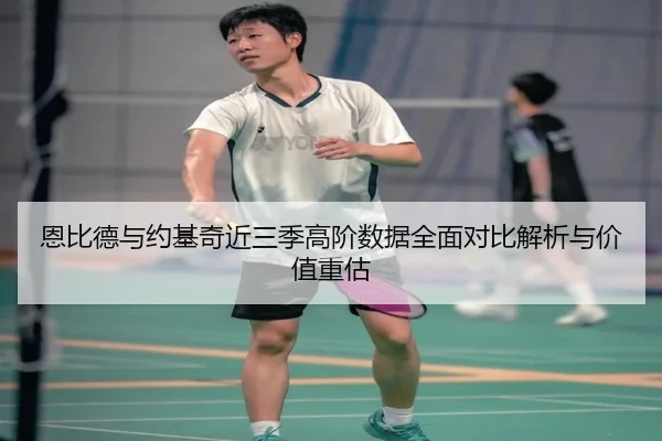 恩比德与约基奇近三季高阶数据全面对比解析与价值重估
