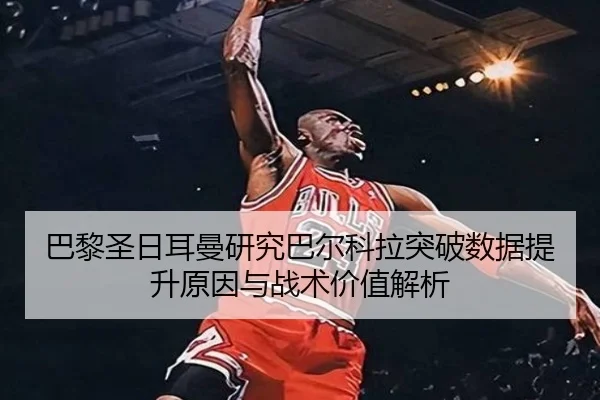巴黎圣日耳曼研究巴尔科拉突破数据提升原因与战术价值解析