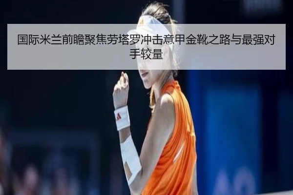 国际米兰前瞻聚焦劳塔罗冲击意甲金靴之路与最强对手较量