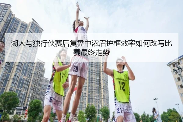 湖人与独行侠赛后复盘中浓眉护框效率如何改写比赛最终走势