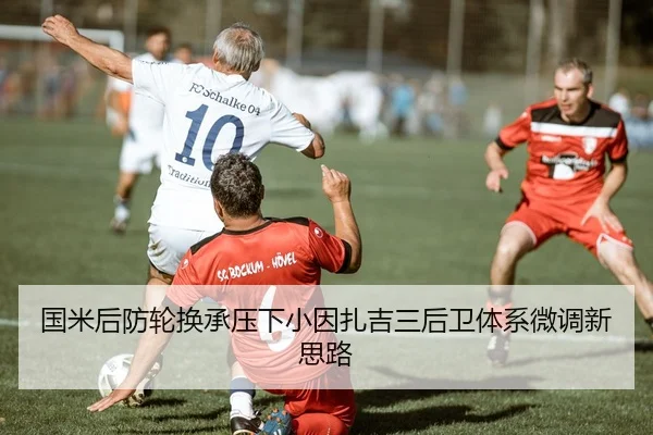 国米后防轮换承压下小因扎吉三后卫体系微调新思路