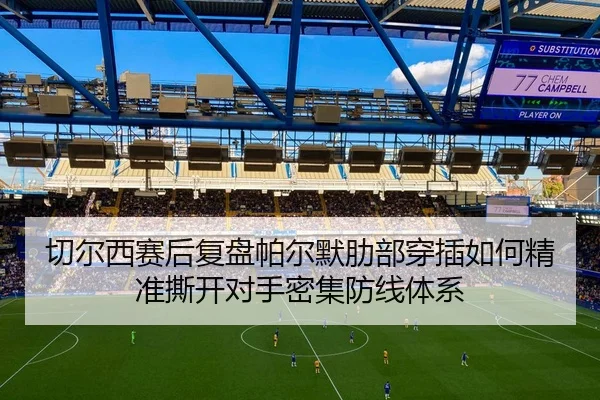切尔西赛后复盘帕尔默肋部穿插如何精准撕开对手密集防线体系